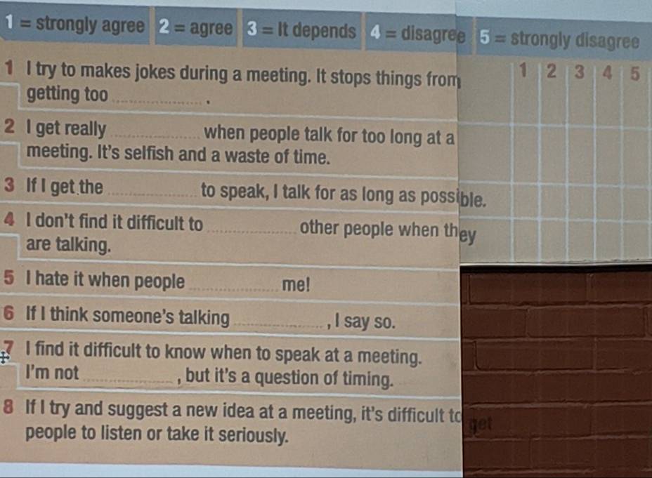 1= strongly agree 2= agree 3= It depends 4= disagree 5= strongly disagree
1 I try to makes jokes during a meeting. It stops things from
1 2 3 4 5
getting too_
.
2 I get really _when people talk for too long at a
meeting. It's selfish and a waste of time.
3 If I get the _to speak, I talk for as long as possible.
4 I don't find it difficult to _other people when they
are talking.
5 I hate it when people _me!
6 If I think someone's talking_ , I say so.
I find it difficult to know when to speak at a meeting.
I'm not , but it's a question of timing.
8 If I try and suggest a new idea at a meeting, it's difficult to get
people to listen or take it seriously.