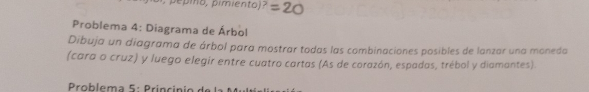 Problema 4: Diagrama de Árbol 
Dibuja un diagrama de árbol para mostrar todas las combinaciones posibles de lanzar una moneda 
(cara o cruz) y luego elegir entre cuatro cartas (As de corazón, espadas, trébol y diamantes). 
* Problema 5: Princinio