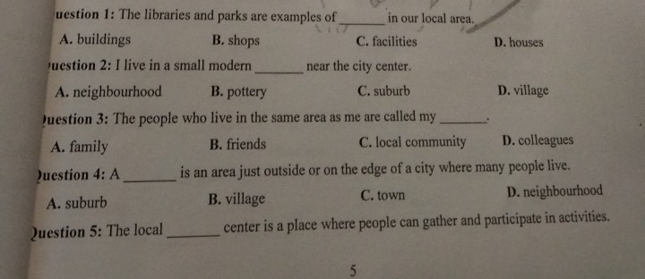 uestion 1: The libraries and parks are examples of_ in our local area.
A. buildings B. shops C. facilities D. houses
Question 2: I live in a small modern_ near the city center.
A. neighbourhood B. pottery C. suburb D. village
Duestion 3: The people who live in the same area as me are called my_ .
A. family B. friends C. local community D. colleagues
)uestion 4:A _is an area just outside or on the edge of a city where many people live.
A. suburb B. village C. town D. neighbourhood
Question 5: The local _center is a place where people can gather and participate in activities.
5