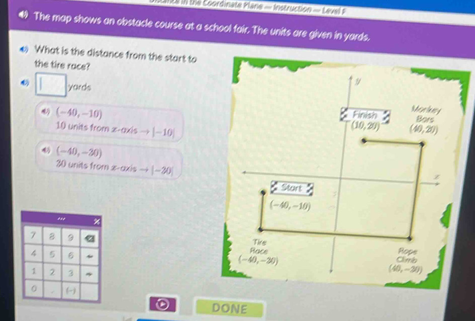 the Coordinate Plane - Instruction - Level 
The map shows an obstacle course at a school fair. The units are given in yards, 
*) What is the distance from the start to 
the tire race?
□ yards
(-40,-10)
Finish Morkuey 
Bors
10 units from z -axis → | —10|
(10,29) (40,20)
(-40,-20)
30 units from x-axis ~ |-20|
z
Start
(-40,-10)...
7 2 9
Tike
4 5
Rope 
Race Clirb
(-40,-20)
1 2 3
(40,-20)
0 
DONE