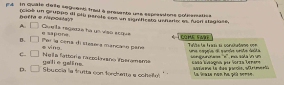 F4 In quale delle seguenti frasi è presente una espressione polirematica
(cioè un gruppo di più parole con un significato unitario: es. fuori stagione,
botta e risposta)?
A. □ Quella ragazza ha un viso acqua
e sapone.
COME FARE
B. □ Per la cena di stasera mancano pane
e vino.
Tuête le frasi sí concludono con
una coppia di parole unite dalla
congiunzione ''e'', ma solø in un
C. □ Nella fattoria razzolavano liberamente caso bisogna per forza tenere
galli e galline.
assième le due parole, altrimenti
D. □ Sbuccia la frutta con forchetta e coltello! la frase non ha più senso.