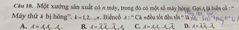 Một xưởng sản xuất có n máy, trong đó có một số máy hỏng. Gọi 4 là biến cố : “
Máy thứ k bị hỏng”. k=1,2,..., n. Biếncố 4 : ' Cả nđều tốt đều tốt “ là
A. A=A_1A_2...A. B. A=overline A_1overline A_2...overline A_n-1A_n C. A=A_1A_2...A_n-1overline A_n D. A=overline A_1overline A_2...overline A_n