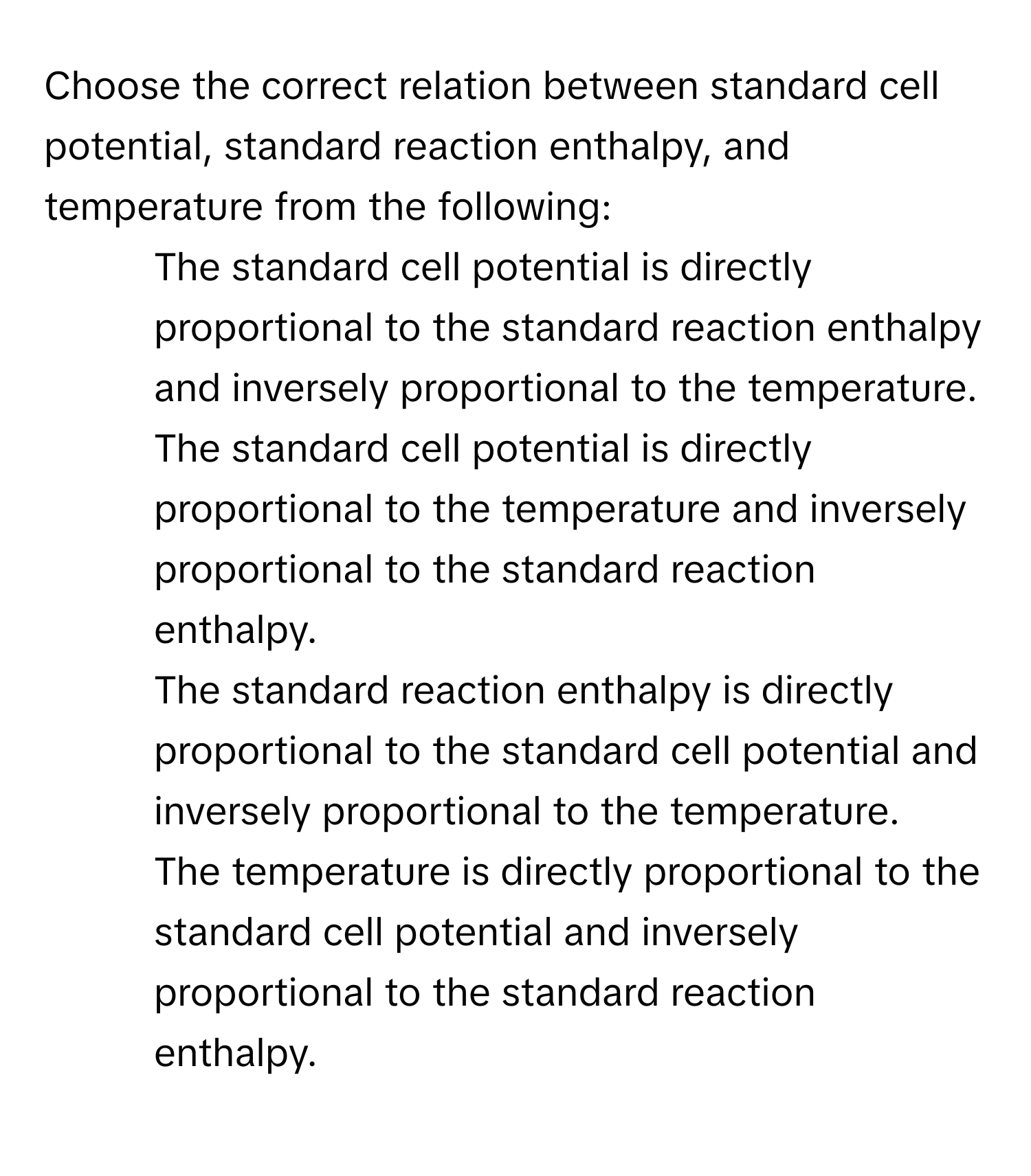 Choose the correct relation between standard cell potential, standard reaction enthalpy, and temperature from the following:

1) The standard cell potential is directly proportional to the standard reaction enthalpy and inversely proportional to the temperature. 
2) The standard cell potential is directly proportional to the temperature and inversely proportional to the standard reaction enthalpy. 
3) The standard reaction enthalpy is directly proportional to the standard cell potential and inversely proportional to the temperature. 
4) The temperature is directly proportional to the standard cell potential and inversely proportional to the standard reaction enthalpy.