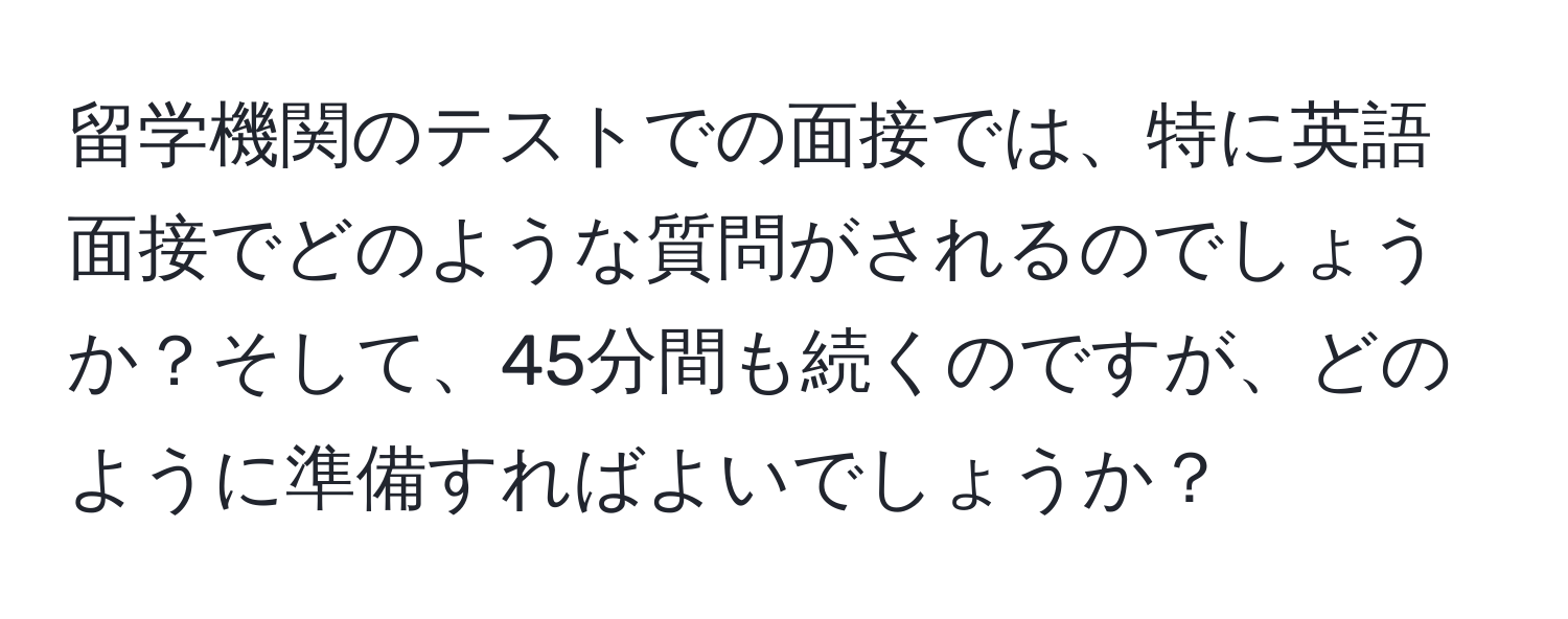 留学機関のテストでの面接では、特に英語面接でどのような質問がされるのでしょうか？そして、45分間も続くのですが、どのように準備すればよいでしょうか？