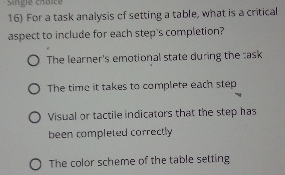 Single choice
16) For a task analysis of setting a table, what is a critical
aspect to include for each step's completion?
The learner's emotional state during the task
The time it takes to complete each step
Visual or tactile indicators that the step has
been completed correctly
The color scheme of the table setting