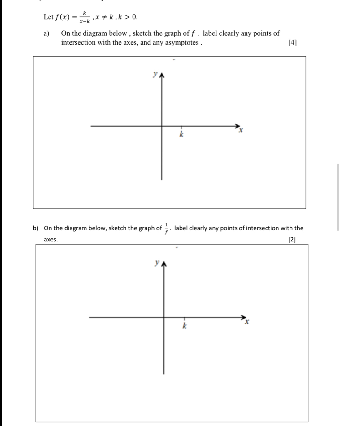 Let f(x)= k/x-k , x!= k, k>0. 
a) On the diagram below , sketch the graph of f. label clearly any points of 
intersection with the axes, and any asymptotes . [4] 
b) On the diagram below, sketch the graph of  1/f . label clearly any points of intersection with the 
axes. [2]