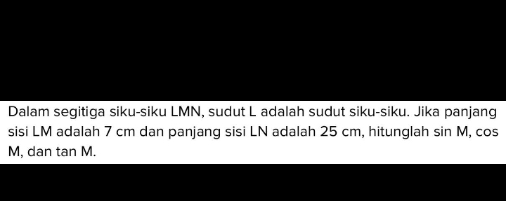 Dalam segitiga siku-siku LMN, sudut L adalah sudut siku-siku. Jika panjang 
sisi LM adalah 7 cm dan panjang sisi LN adalah 25 cm, hitunglah sin M, cos
M, dan tan M.