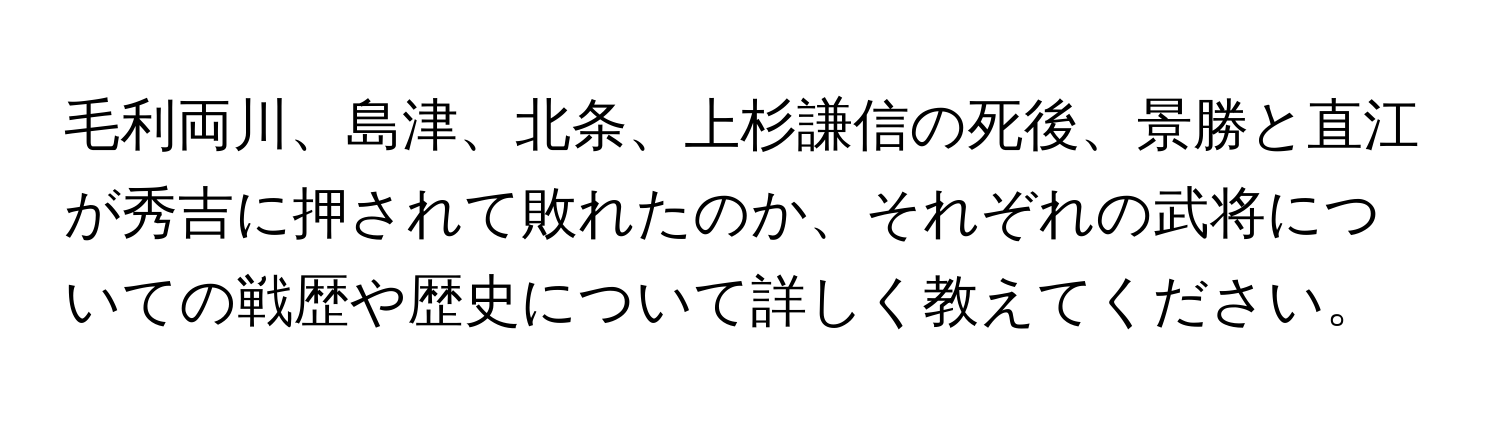 毛利両川、島津、北条、上杉謙信の死後、景勝と直江が秀吉に押されて敗れたのか、それぞれの武将についての戦歴や歴史について詳しく教えてください。