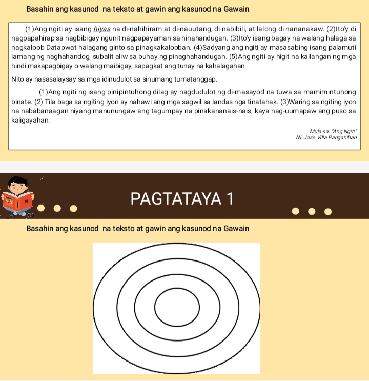 Basahin ang kasunod na teksto at gawin ang kasunod na Gawain 
(1)Ang ngiti ay isang hiyas na di-nahihiram at di-nauutang, di nabibili, at lalong di nananakaw. (2)Ito'y di 
nagpapahirap sa nagbibigay ngunit nagpapayaman sa hinahandugan. (3)Ito'y isang bagay na walang halaga sa 
nagkaloob Datapwat halagang ginto sa pinagkakalooban. (4)Sadyang ang ngiti ay masasabing isang palamuti 
lamang ng naghahandog, subalit aliw sa buhay ng pinaghahandugan. (5)Ang ngiti ay higit na kailangan ng mga 
hindi makapagbigay o walang maibigay, sapagkat ang tunay na kahalagahan 
Nito ay nasasalaysay sa mga idinudulot sa sinumang tumatanggap. 
(1)Ang ngiti ng isang pinipintuhong dilag ay nagdudulot ng di-masayod na tuwa sa mamimintuhong 
binate. (2) Tila baga sa ngiting iyon ay nahawi ang mga sagwil sa landas nga tinatahak. (3)Waring sa ngiting iyon 
na nababanaagan niyang manunungaw ang tagumpay na pinakananais-nais, kaya nag-uumapaw ang puso sa 
kaligay a han. 
Mula sa: 'Ang Ngiti" 
Ni: Jose Villa Panganiban 
PAGTATAYA 1 
Basahin ang kasunod na teksto at gawin ang kasunod na Gawain