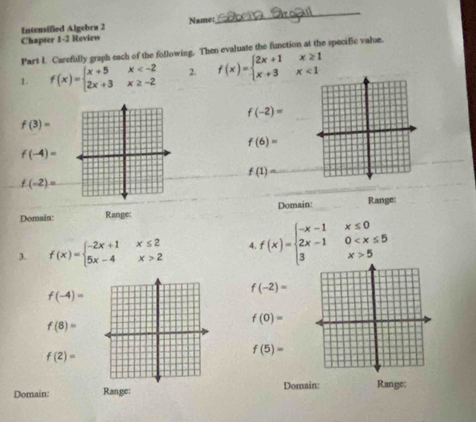 Intensified Algebra 2 Name: 
_ 
Chapter 1-2 Review 
Part I. Carefully graph each of the following. Then evaluate the function at the specific value. 
1. f(x)=beginarrayl x+5x 2. f(x)=beginarrayl 2x+1x≥ 1 x+3x<1endarray.
f(-2)=
f(3)=
f(6)=
f(-4)=
f(1)=
f(-2)=
Domain: Range: Domain: Range: 
3. f(x)=beginarrayl -2x+1x≤ 2 5x-4x>2endarray.
4 f(x)=beginarrayl -x-1x≤ 0 2x-10 5endarray.
f(-2)=
f(-4)=
f(0)=
f(8)=
f(2)=
f(5)=
Domain: Range: 
Domain: Range: