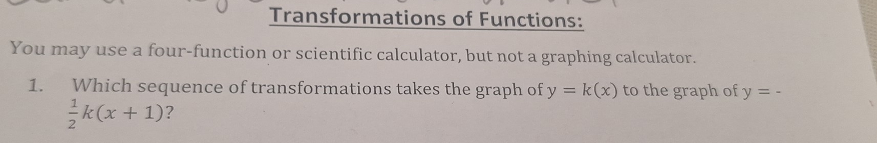 Transformations of Functions: 
You may use a four-function or scientific calculator, but not a graphing calculator. 
1. Which sequence of transformations takes the graph of y=k(x) to the graph of y=-
 1/2 k(x+1) ?