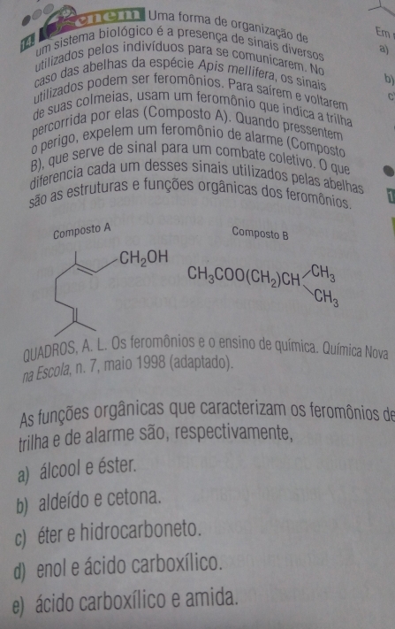 eme    Uma forma de organização de Em
um sistema biológico é a presença de sinais diversos a)
utilizados pelos indivíduos para se comunicarem. No
caso das abelhas da espécie Apis mellifera, os sinais b)
utilizados podem ser feromônios. Para saírem e voltarem C
de suas colmeias, usam um feromônio que indica a trilha
percorrida por elas (Composto A). Quando pressentem
o perigo, expelem um feromônio de alarme (Composto
B), que serve de sinal para um combate coletivo. O que
diferencia cada um desses sinais utilizados pelas abelhas
são as estruturas e funções orgânicas dos feromônios.
Composto B
CH_3COO(CH_2)CH_3CH_3
QUADROS, A. L. Os feromônios e o ensino de química. Química Nova
na Escola, n. 7, maio 1998 (adaptado).
As funções orgânicas que caracterizam os feromônios de
trilha e de alarme são, respectivamente,
a) álcool e éster.
b) aldeído e cetona.
c) éter e hidrocarboneto.
d) enol e ácido carboxílico.
e) ácido carboxílico e amida.