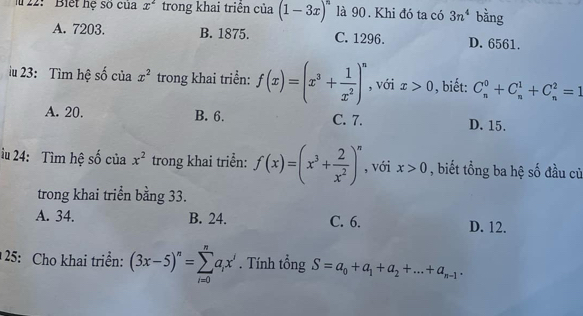 22: Biết hệ số của x^2 trong khai triển của (1-3x)^n là 90. Khi đó ta có 3n^4 bằng
A. 7203. B. 1875. C. 1296. D. 6561.
iu 23: Tìm hệ số của x^2 trong khai triển: f(x)=(x^3+ 1/x^2 )^n , với x>0 , biết: C_n^(0+C_n^1+C_n^2=1
A. 20. B. 6. C. 7. D. 15.
iu 24: Tìm hệ số của x^2) trong khai triển: f(x)=(x^3+ 2/x^2 )^n , với x>0 , biết tổng ba hệ số đầu cử
trong khai triển bằng 33.
A. 34. B. 24. C. 6. D. 12.
25: Cho khai triển: (3x-5)^n=sumlimits _(i=0)^na_ix^i. Tính tổng S=a_0+a_1+a_2+...+a_n-1.