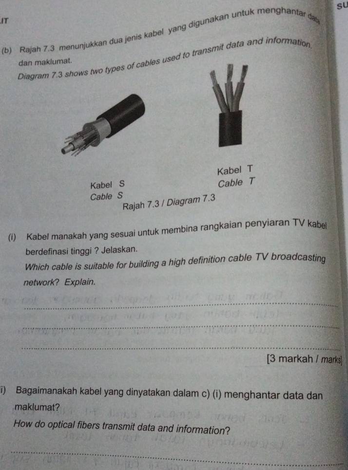 su 
IT 
(b) Rajah 7.3 menunjukkan dua jenis kabel yang digunakan untuk menghantar da 
Diagram 7.3 shows two types of cables used to transmit data and information 
dan makiumat. 
Kabel T 
Kabel S 
Cable T 
Cable S 
Rajah 7.3 / Diagram 7.3 
(i) Kabel manakah yang sesuai untuk membina rangkaian penyiaran TV kabel 
berdefinasi tinggi ? Jelaskan. 
Which cable is suitable for building a high definition cable TV broadcasting 
network? Explain. 
_ 
_ 
_ 
[3 markah / marks] 
i) Bagaimanakah kabel yang dinyatakan dalam c) (i) menghantar data dan 
maklumat? 
How do optical fibers transmit data and information? 
_