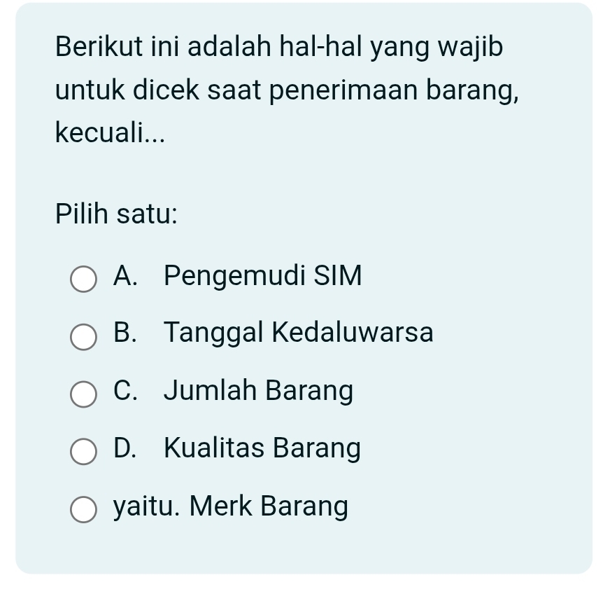 Berikut ini adalah hal-hal yang wajib
untuk dicek saat penerimaan barang,
kecuali...
Pilih satu:
A. Pengemudi SIM
B. Tanggal Kedaluwarsa
C. Jumlah Barang
D. Kualitas Barang
yaitu. Merk Barang