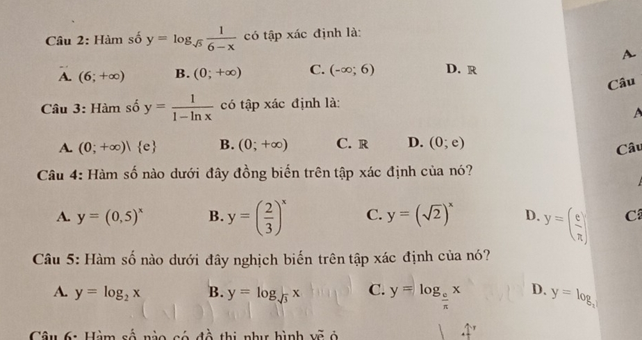 Hàm số y=log _sqrt(5) 1/6-x  có tập xác định là:
A
A. (6;+∈fty ) B. (0;+∈fty ) C. (-∈fty ;6) D. R
Câu
Câu 3: Hàm số y= 1/1-ln x  có tập xác định là:
A. (0;+∈fty )| e B. (0;+∈fty ) C. r D. (0;e)
Câu
Câu 4: Hàm số nào dưới đây đồng biến trên tập xác định của nó?
C. y=(sqrt(2))^x
A. y=(0,5)^x B. y=( 2/3 )^x D. y=( e/π  ) C
Câu 5: Hàm số nào dưới đây nghịch biến trên tập xác định của nó?
A. y=log _2x B. y=log _sqrt(3)x C. y=log _ e/π  x D. y=log _x
Câu 6: Hàm số nào có đồ thị như hình vẽ ở