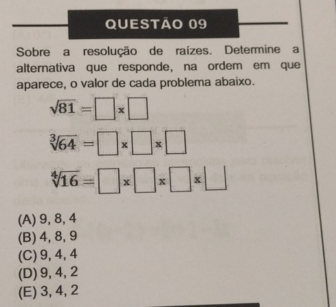 Sobre a resolução de raízes. Determine a
alternativa que responde, na ordem em que
aparece, o valor de cada problema abaixo.
sqrt(81)=□ * □
sqrt[3](64)=□ * □ * □
sqrt[4](16)=□ * □ * □ * □
(A) 9, 8, 4
(B) 4, 8, 9
(C) 9, 4, 4
(D) 9, 4, 2
(E) 3, 4, 2