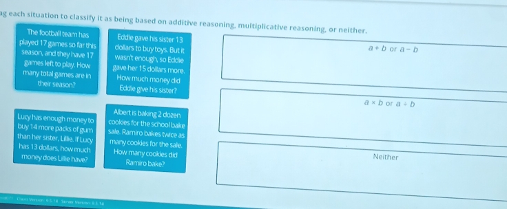 ag each situation to classify it as being based on additive reasoning, multiplicative reasoning, or neither.
The football team has Eddie gave his sister 13
played 17 games so far this dollars to buy toys. But it
a+b or a-b
season, and they have 17 wasn't enough, so Eddie
games left to play. How gave her 15 dollars more.
many total games are in How much money did
their season? Eddie give his sister? a* b a+b
or
Albert is baking 2 dozen
Lucy has enough money to cookies for the school bake
buy 14 more packs of gum sale. Ramiro bakes twice as
than her sister, Lillie. If Lucy many cookies for the sale. Neither
has 13 dollars, how much How many cookies did
money does Lillie have? Ramiro bake?
=== V ==