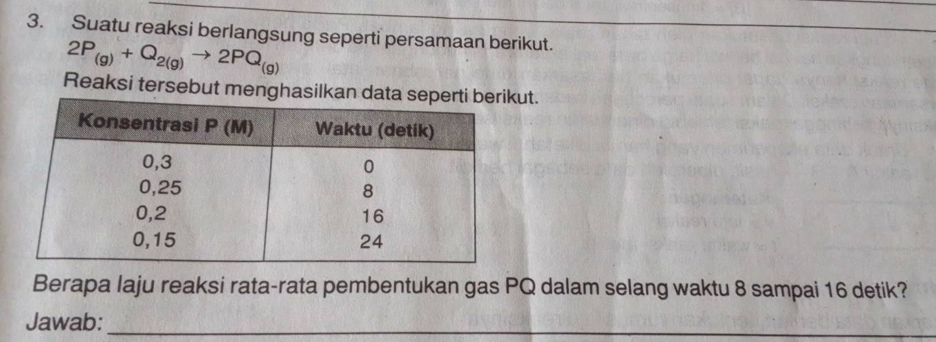 Suatu reaksi berlangsung seperti persamaan berikut.
2P_(g)+Q_2(g)to 2PQ_(g)
Reaksi tersebut menghasilkan dut. 
Berapa laju reaksi rata-rata pembentukan gas PQ dalam selang waktu 8 sampai 16 detik? 
Jawab:_