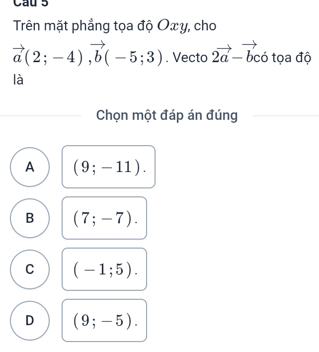 Cau 5
Trên mặt phẳng tọa độ Oxy, cho
vector a(2;-4), vector b(-5;3). Vecto 2vector a-vector bchat o tọa độ
là
Chọn một đáp án đúng
A (9;-11).
B (7;-7).
C (-1;5).
D (9;-5).