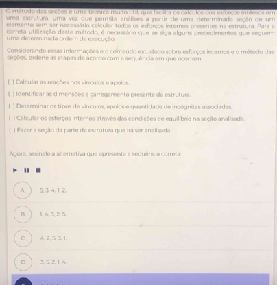 método das seções é uma técnica muito útil, que facílita os cálculos dos esforços internos em
uma estrutura, uma vez que permite análises a partir de uma determinada seção de um
elemento sem ser necessário calcular todos os esforcos internos presentes na estrutura. Para a
correta utilização deste método, é necessário que se siga alguns procedimentos que seguem
uma determinada ordem de execução.
Considerando essas informações e o conteúdo estudado sobre esforços internos e o método das
seções, ordene as etapas de acordo com a sequência em que ocorrem:
) Calcular as reações nos vínculos e apoios.
( ) Identificar as dimensões e carregamento presente da estrutura.
) Determinar os tipos de vinculos, apoios e quantidade de incógnitas associadas.
) Calcular os esforços internos através das condições de equilibrio na seção analisada.
) Fazer a seção da parte da estrutura que irá ser analisada.
Agora, assinale a alternativa que apresenta a sequência correta
A 5, 3, 4, 1, 2.
B 1, 4, 3, 2, 5.
c 4, 2, 5, 3, 1.
D 3, 5, 2, 1, 4.