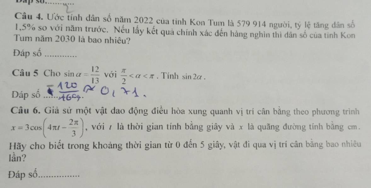 Dap số_ 
Câu 4. Ước tính dân số năm 2022 của tỉnh Kon Tum là 579 914 người, tỷ lệ tăng dân số
1,5% so với năm trước. Nếu lấy kết quả chính xác đến hàng nghìn thì dân số của tỉnh Kon 
Tum năm 2030 là bao nhiêu? 
Đáp số_ 
Câu 5 Cho sin alpha = 12/13  với  π /2  . Tính sin 2alpha. 
Đáp số_ 
Câu 6. Giả sử một vật dao động điều hòa xung quanh vị trí cân bằng theo phương trình
x=3cos (4π t- 2π /3 ) , với 7 là thời gian tính bằng giây và x là quãng đường tính bằng cm. 
Hãy cho biết trong khoảng thời gian từ 0 đến 5 giây, vật đi qua vị trí cân bằng bao nhiêu 
Iần? 
Đáp số_