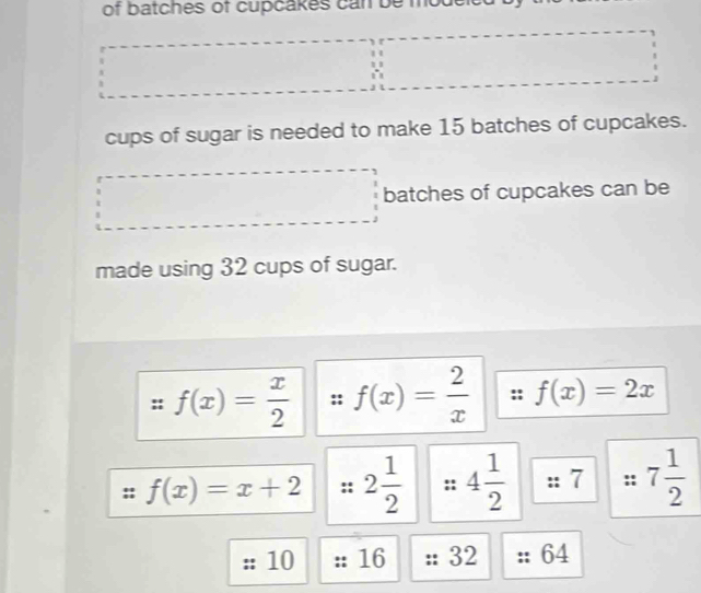 of batches of cupcakes can be mode 
cups of sugar is needed to make 15 batches of cupcakes. 
batches of cupcakes can be 
made using 32 cups of sugar.
f(x)= x/2  f(x)= 2/x  f(x)=2x
f(x)=x+2 2 1/2  4 1/2  :: 7 :: 7 1/2 
10 16 32 64