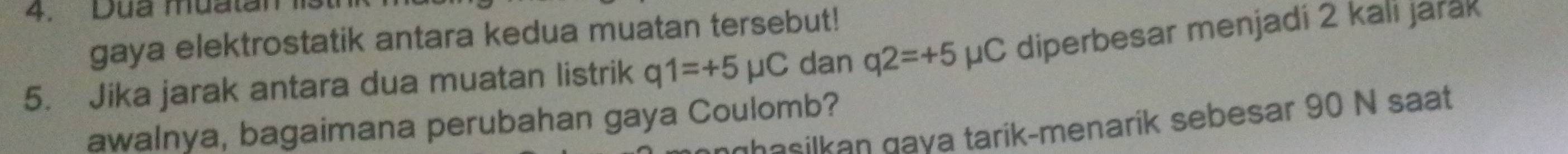 Dua muatan1 
gaya elektrostatik antara kedua muatan tersebut! 
5. Jika jarak antara dua muatan listrik q1=+5mu C dan q2=+5mu C diperbesar menjadi 2 kali jarak 
awalnya, bagaimana perubahan gaya Coulomb? 
hasilkan gaya tarik-menarík sebesar 90 N saat