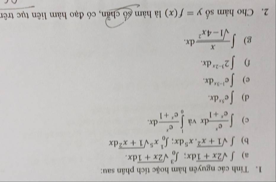 Tính các nguyên hàm hoặc tích phân sau: 
a) ∈t sqrt(2x+1)dx; ∈t _0^(3sqrt 2x+1)dx. 
b) ∈t sqrt(1+x^2).x^5dx; ∈t _0^(1x^5)sqrt(1+x^2)dx
c) ∈t  e^x/e^x+1 dx L ∈tlimits _0^(1frac e^x)e^x+1dx. 
^·  
d) ∈t e^(5x)dx. 
e) ∈t e^(1-3x)dx. 
f) ∈t 2^(3-2x)dx. 
g) ∈t  x/sqrt(1-4x^2) dx. 
2. Cho hàm số y=f(x) là hàm số chẵn, có đạo hàm liên tục trên