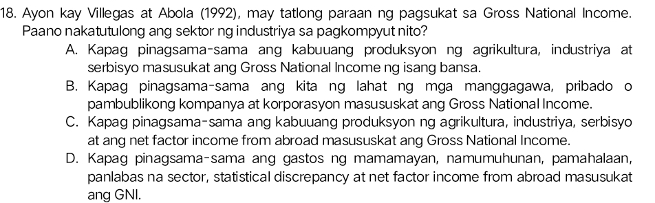 Ayon kay Villegas at Abola (1992), may tatlong paraan ng pagsukat sa Gross National Income.
Paano nakatutulong ang sektor ng industriya sa pagkompyut nito?
A. Kapag pinagsama-sama ang kabuuang produksyon ng agrikultura, industriya at
serbisyo masusukat ang Gross National Income ng isang bansa.
B. Kapag pinagsama-sama ang kita ng lahat ng mga manggagawa, pribado o
pambublikong kompanya at korporasyon masususkat ang Gross National Income.
C. Kapag pinagsama-sama ang kabuuang produksyon ng agrikultura, industriya, serbisyo
at ang net factor income from abroad masususkat ang Gross National Income.
D. Kapag pinagsama-sama ang gastos ng mamamayan, namumuhunan, pamahalaan,
panlabas na sector, statistical discrepancy at net factor income from abroad masusukat
ang GNI.