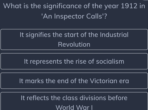 What is the significance of the year 1912 in
'An Inspector Calls'?
It signifies the start of the Industrial
Revolution
It represents the rise of socialism
It marks the end of the Victorian era
It reflects the class divisions before
World War I