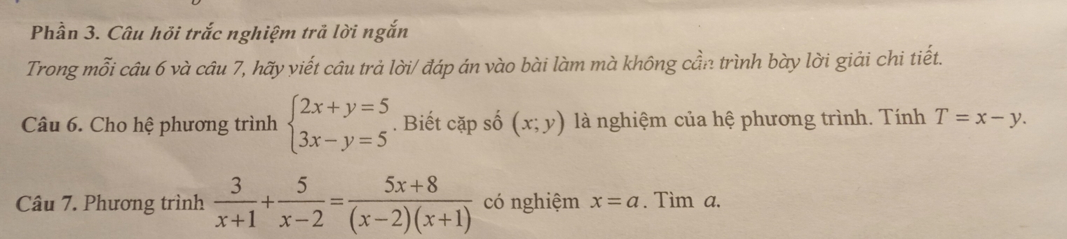 Phần 3. Câu hỏi trắc nghiệm trả lời ngắn 
Trong mỗi câu 6 và câu 7, hãy viết câu trả lời/ đáp án vào bài làm mà không cần trình bày lời giải chi tiết. 
Câu 6. Cho hệ phương trình beginarrayl 2x+y=5 3x-y=5endarray.. Biết cặp số (x;y) là nghiệm của hệ phương trình. Tính T=x-y. 
Câu 7. Phương trình  3/x+1 + 5/x-2 = (5x+8)/(x-2)(x+1)  có nghiệm x=a. Tìm a.