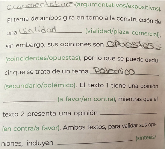 (argumentativos/expositivos). 
El tema de ambos gira en torno a la construcción de 
una 
_(vialidad/plaza comercial), 
sin embargo, sus opiniones son _ 
(coincidentes/opuestas), por lo que se puede dedu- 
cir que se trata de un tema_ 
(secundario/polémico). El texto 1 tiene una opinión 
_(a favor/en contra), mientras que el 
texto 2 presenta una opinión_ 
(en contra/a favor). Ambos textos, para validar sus opi- 
(síntesis/ 
niones, incluyen 
_