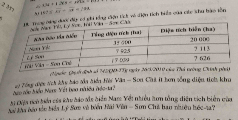 2 357 
a) 534+1266
b) 197≤ overline xx+overline xx<199</tex>. 
dưới đây có ghi tổng diện tích và diện tích biển của các khu bảo tồn 
(Nguồn: Quyết định số 
a) Tổng diện tích khu bảo tồn biển Hải Vân - Sơn Chà ít hơn tổng diện tích khu 
bảo tồn biển Nam Yết bao nhiêu héc-ta? 
b) Diện tích biển của khu bảo tồn biển Nam Yết nhiều hơn tổng diện tích biển của 
hai khu bảo tồn biển Lý Sơn và biển Hải Vân - Sơn Chà bao nhiêu héc-ta?