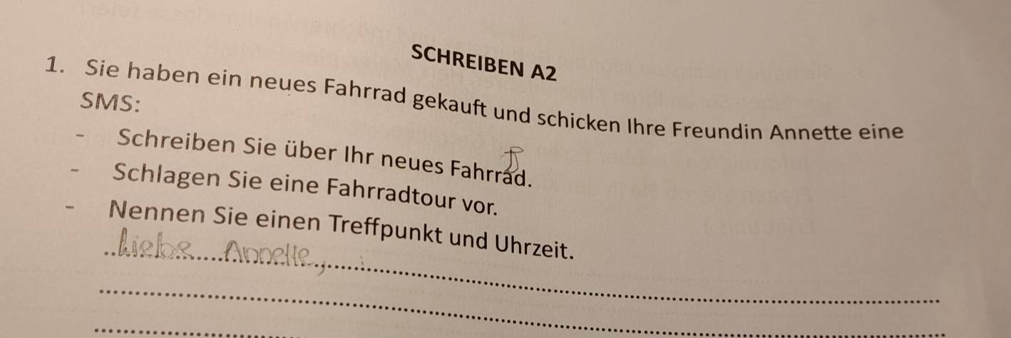 SCHREIBEN A2 
SMS: 
1. Sie haben ein neues Fahrrad gekauft und schicken Ihre Freundin Annette eine 
Schreiben Sie über Ihr neues Fahrrad. 
Schlagen Sie eine Fahrradtour vor. 
_ 
Nennen Sie einen Treffpunkt und Uhrzeit. 
_ 
_