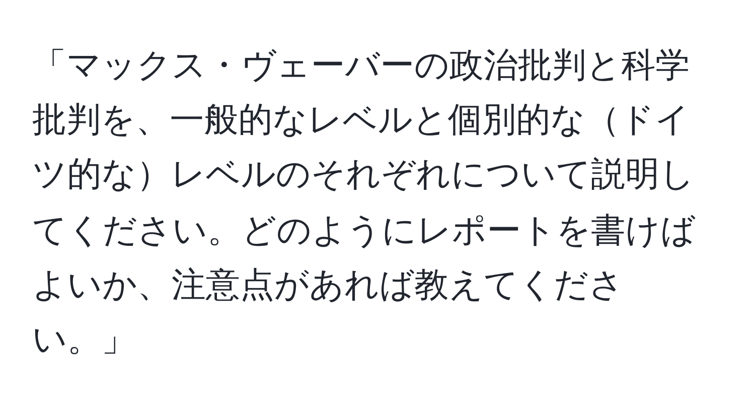 「マックス・ヴェーバーの政治批判と科学批判を、一般的なレベルと個別的なドイツ的なレベルのそれぞれについて説明してください。どのようにレポートを書けばよいか、注意点があれば教えてください。」