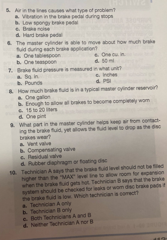 Air in the lines causes what type of problem?
a. Vibration in the brake pedal during stops
b. Low spongy brake pedal
c. Brake noise
d. Hard brake pedal
6. The master cylinder is able to move about how much brake
fluid during each brake application?
a. One tablespoon c. One cu. in.
b. One teaspoon d. 50 ml
7. Brake fluid pressure is measured in what unit?
a. Sq. in. c. Inches
b. Pounds d. PSI
8. How much brake fluid is in a typical master cylinder reservoir?
a. One gallon
b. Enough to allow all brakes to become completely worn
c. 15 to 20 liters
d. One pint
9. What part in the master cylinder helps keep air from contact-
ing the brake fluid, yet allows the fluid level to drop as the disc
brakes wear?
a. Vent valve
b. Compensating valve
c. Residual valve
d. Rubber diaphragm or floating disc
10. Technician A says that the brake fluid level should not be filled
higher than the “MAX” level line to allow room for expansion
when the brake fluid gets hot. Technician B says that the brake
system should be checked for leaks or worn disc brake pads if
the brake fluid is low. Which technician is correct?
a. Technician A only
b. Technician B only
c. Both Technicians A and B
d. Neither Technician A nor B