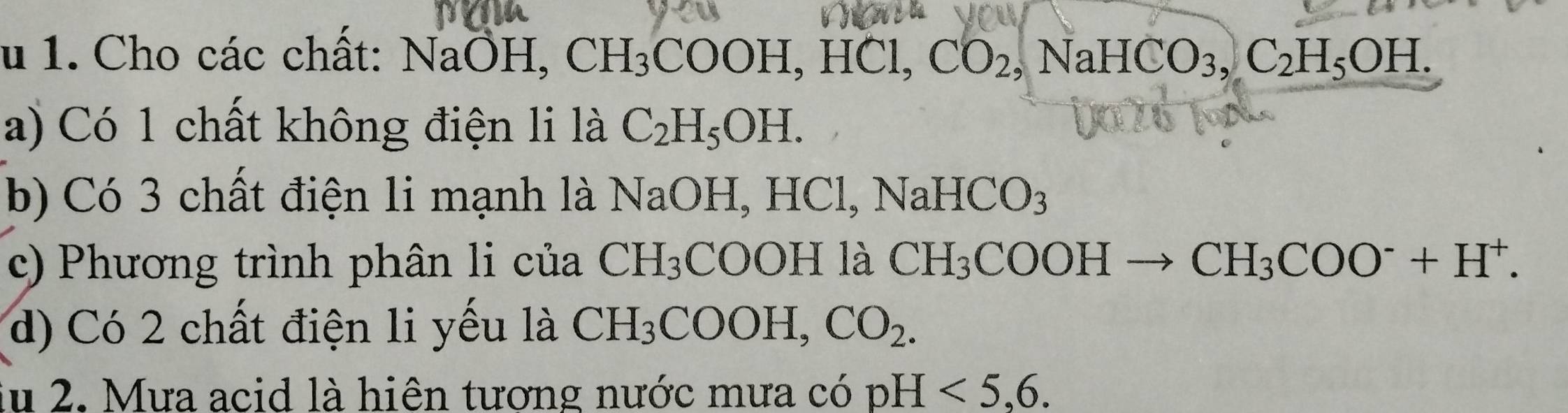 Cho các chất: NaÔH, CH_3COOH, HC CO_2, NaHCO_3, C_2H_5OH. 
a) Có 1 chất không điện li là C_2H_5OH. 
b) Có 3 chất điện li mạnh là NaOH, H0 Cl, NaHCO_3
c) Phương trình phân li của CH_3 COOH1 à CH_3COOHto CH_3COO^-+H^+. 
d) Có 2 chất điện li yếu là CH_3COOH, CO_2. 
lu 2. Mưa acid là hiên tương nước mưa có pH<5</tex>, 6.