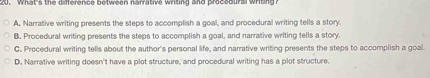 What's the difference between narrative writing and procedural writing?
A. Narrative writing presents the steps to accomplish a goal, and procedural writing tells a story.
B. Procedural writing presents the steps to accomplish a goal, and narrative writing tells a story.
C. Procedural writing tells about the author's personal life, and narrative writing presents the steps to accomplish a goal.
D. Narrative writing doesn't have a plot structure, and procedural writing has a plot structure.