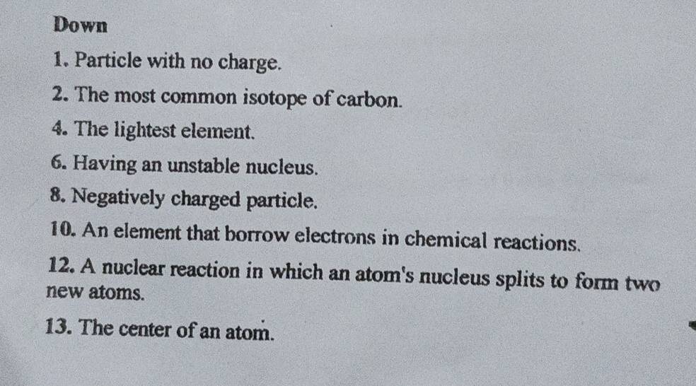 Down 
1. Particle with no charge. 
2. The most common isotope of carbon. 
4. The lightest element. 
6. Having an unstable nucleus. 
8. Negatively charged particle. 
10. An element that borrow electrons in chemical reactions. 
12. A nuclear reaction in which an atom's nucleus splits to form two 
new atoms. 
13. The center of an atom.