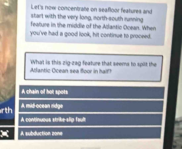 Let's now concentrate on seafloor features and
start with the very long, north-south running
feature in the middle of the Atlantic Ocean. When
you've had a good look, hit continue to proceed.
What is this zig-zag feature that seems to split the
Atlantic Ocean sea floor in half?
A chain of hot spots
rth A mid-ocean ridge
A continuous strike-slip fault
A subduction zone