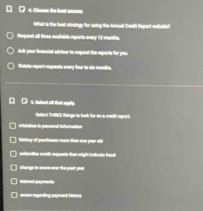 Choose the best answer,
What is the best strategy for using the Annual Credit Report website?
Request all three available reports every 12 months.
Ask your financial advisor to request the reports for you.
Rotate report requests every four to six months.
5. Select all that apply.
Select THREE things to look for on a credit report.
mistakes in personal information
history of purchases more than one year old
unfamiliar credit requests that might indicate fraud
change in score over the past year
interest payments
errors regarding payment history