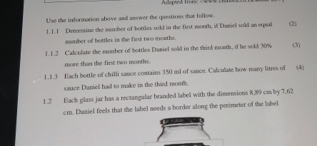 Adupied from month, if Daniel sold an equal (2) 
number of bottles in the first two months. 
1. 1.2 Calculate the number of bottles Daniel sold in the third month, if he sold 30% (3) 
more than the first two months. 
1.1.3 Each bottle of chilli sauce contains 350 ml of sauce. Calculate how many litres of (4) 
sauce Daniel had to make in the third month. 
1.2 Each glass jar has a rectangular branded label with the dimensions 8,89 cm by 7,62
cm. Daniel feels that the label needs a border along the perimeter of the label