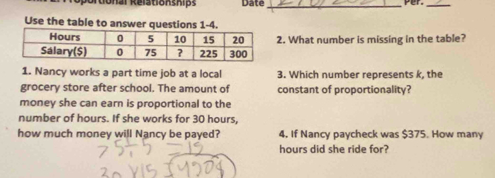 oportional Relationships Date_ 
Per_ 
Use the table to answer questions 1-4. 
2. What number is missing in the table? 
1. Nancy works a part time job at a local 3. Which number represents k, the 
grocery store after school. The amount of constant of proportionality? 
money she can earn is proportional to the 
number of hours. If she works for 30 hours, 
how much money will Nancy be payed? 4. If Nancy paycheck was $375. How many
hours did she ride for?