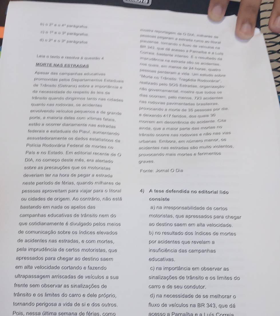 9 2 0 0 4° far lgrates  mnaire répoñagem de 9 SVA, méhères de
1° 8 θ 9° parégrafos
Gessras Gagarem a estrada rumo en ttoral
d j 2^5 63° unr ligrafos
pleuense, tomando o fuza de velculss ne
1H 343, que dá acasão a Parnalha e a Lule
Correa, bestenta intenso. É o resultado da
Leie a texto e resslva à questão A
imprudênca na estrada são os ecidentes 
Morté Nas estradas
ños quais, em menos de 24 harss, quetro
pessras perderam a vide. Um estudo sobre
Apesar das campanhas educativas  ''Morte no Tránsião : Tragédia Rodoviána''
promovidas pelos Departamentos Estadusis restizado pelo SOS Estradas, organização
de Trânsilo (Detrans) sobre a importância e não governemental, mostre que todos os
da necessidade do respeito ãs lmis de días osórrem, pelo menos, 723 acidentes
trânsito quando dingirmos tanto nas cidades nas redovias pavimentadas brasteiras .
quanto nas rodovías, os acidentes
provoçando a morte de 35 pessõas por dia.
envolvendo veículos pequenos e de grande é deizendo 417 fendos, dos queis 30
porte, a maioria deles com vítimas fatais,
estão a ocorrer diariamente nas estradas morrem em decorrência do acidente. Cita
anda, que a maior parte das mortes no
federais e estaduais do Piaul, aumentando trânsito ocorre nas rodovias e não nas vias
assustadoramente os dados estátísticos da urbanas. Embora, em número menor, os
Polícia Rodoviária Federal de mories no acidentes nas estradas são muito violentos,
País e no Estado. Em editorial recente de O proveçando maís mortes e ferimentos
DIA, no começo deste mês, era alertado graves.
sobre as precauções que os motoristas Fonte: Jomal O Dia
deveriam ter na hora de pegar a estrada
neste período de férias, quando milhares de
pessoas aproveitam para viajar para o litoral 4) A tese defendida no editorial lido
ou cidades de origem. Ao contrário, não está consiste
bastando em nada os ápelos das a) na irresponsabilidade de certos
campanhas educativas de trânsito nem do molorístas, que apressados para chegar
que cotidianamente é divulgado pelos meios ao destino saem em alta velocidade.
de comunicação sobre os índices elevados b) no resultado dos índices de mortes
de acidentes nas estradas, e com mortes, por acidentes que revelam a
pela imprudência de certos motoristas, que insuficiência das campanhas
apressados para chegar ao destino saem educativas.
em alta velocidade cortando e fazendo c) na importância em observar as
ultrapassagem arriscadas de veículos a sua sinalizações de trânsito e os limites do
frente sem observar as sinalizações de carro e de seu condutor.
trânsito e os limites do carro e dele próprio, d) na necessidade de se melhorar o
tornando perigosa a vida de si e dos outros. fluxo de veículos na BR 343, que dá
Pois, nessa última semana de férias, como acesso a Parnaíba e a Luís Correia