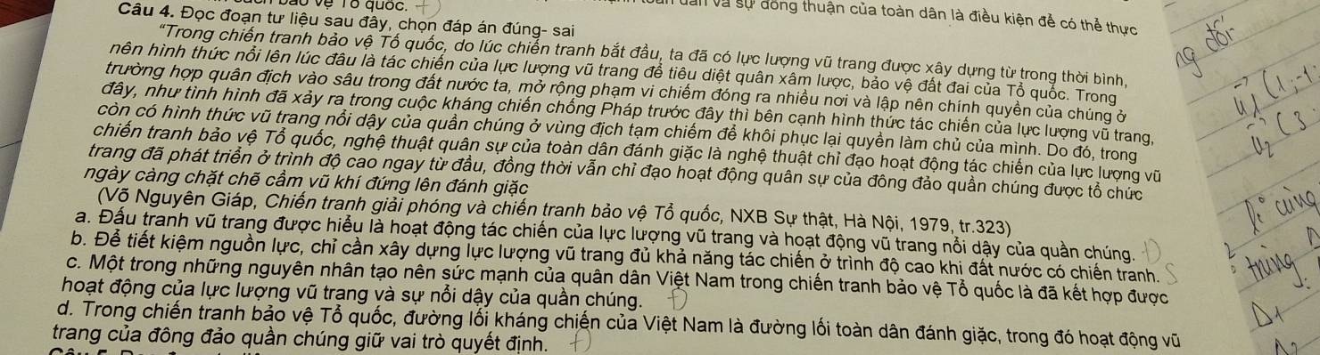 vệ Tổ quốc.
un dân và sự đóng thuận của toàn dân là điều kiện đễ có thể thực
Câu 4. Đọc đoạn tư liệu sau đây, chọn đáp án đúng- sai
"Trong chiến tranh bảo vệ Tố quốc, do lúc chiến tranh bắt đầu, ta đã có lực lượng vũ trang được xây dựng từ trong thời bình,
hên hình thức nổi lên lúc đâu là tác chiến của lực lượng vũ trang để tiêu diệt quân xâm lược, bảo vệ đất đai của Tổ quốc. Trong
trường hợp quân địch vào sâu trong đất nước ta, mở rộng phạm vi chiếm đóng ra nhiều nơi và lập nên chính quyền của chúng ở
đây, như tình hình đã xảy ra trong cuộc kháng chiến chống Pháp trước đây thì bên cạnh hình thức tác chiến của lực lượng vũ trang,
còn có hình thức vũ trang nổi dậy của quần chúng ở vùng địch tạm chiếm để khôi phục lại quyền làm chủ của mình. Do đó, trong
chiến tranh bảo vệ Tổ quốc, nghệ thuật quân sự của toàn dân đánh giặc là nghệ thuật chỉ đạo hoạt động tác chiến của lực lượng vũ
trang đã phát triển ở trình độ cao ngay từ đầu, đồng thời vẫn chỉ đạo hoạt động quân sự của đông đảo quần chúng được tổ chức
ngày càng chặt chẽ cầm vũ khí đứng lên đánh giặc
(Võ Nguyên Giáp, Chiến tranh giải phóng và chiến tranh bảo vệ Tổ quốc, NXB Sự thật, Hà Nội, 1979, tr.323)
a. Đầu tranh vũ trang được hiểu là hoạt động tác chiến của lực lượng vũ trang và hoạt động vũ trang nổi dậy của quần chúng.
b. Để tiết kiệm nguồn lực, chỉ cần xây dựng lực lượng vũ trang đủ khả năng tác chiến ở trình độ cao khi đất nước có chiến tranh.
c. Một trong những nguyên nhân tạo nên sức mạnh của quân dân Việt Nam trong chiến tranh bảo vệ Tổ quốc là đã kết hợp được
hoạt động của lực lượng vũ trang và sự nổi dậy của quần chúng.
d. Trong chiến tranh bảo vệ Tổ quốc, đường lối kháng chiến của Việt Nam là đường lối toàn dân đánh giặc, trong đó hoạt động vũ
trang của đông đảo quần chúng giữ vai trò quyết định.