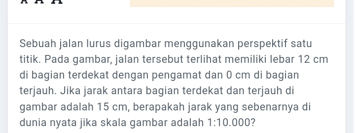 Sebuah jalan lurus digambar menggunakan perspektif satu 
titik. Pada gambar, jalan tersebut terlihat memiliki lebar 12 cm
di bagian terdekat dengan pengamat dan 0 cm di bagian 
terjauh. Jika jarak antara bagian terdekat dan terjauh di 
gambar adalah 15 cm, berapakah jarak yang sebenarnya di 
dunia nyata jika skala gambar adalah 1:10 I 000