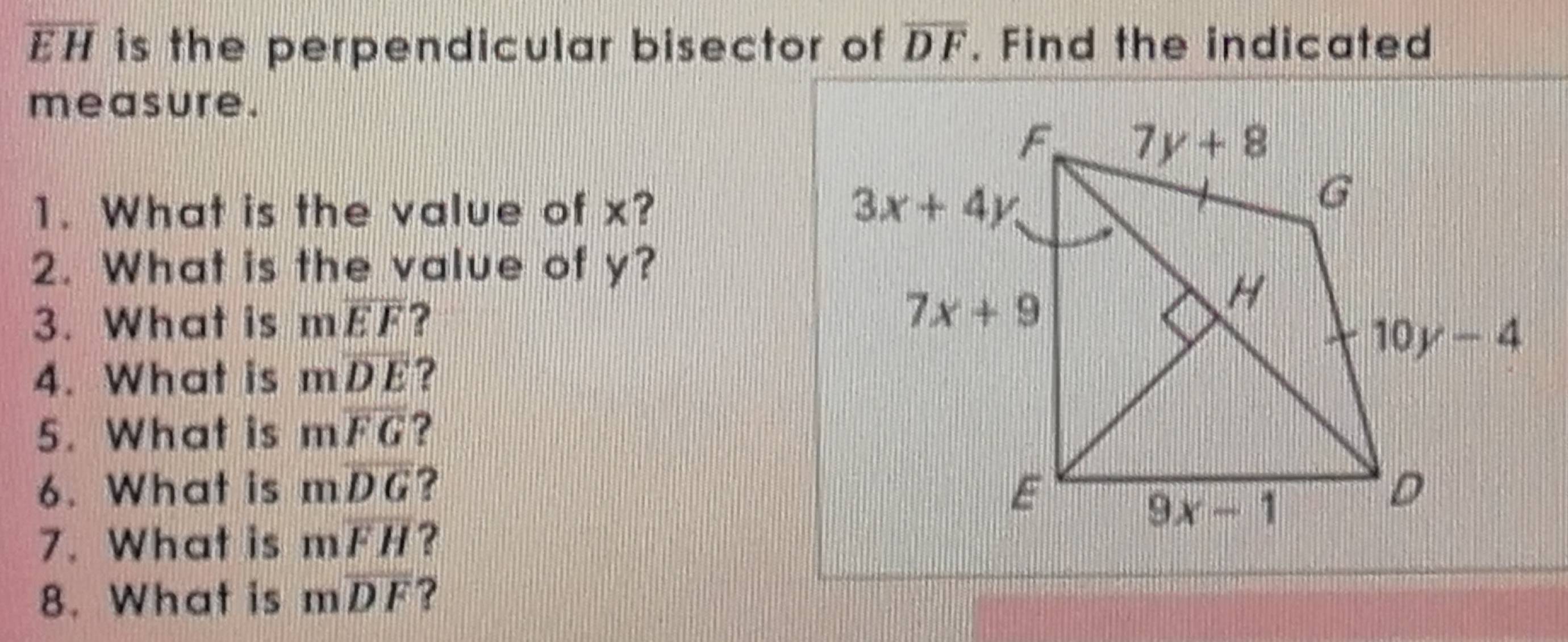 overline EH is the perpendicular bisector of overline DF. Find the indicated
measure.
1. What is the value of x? 
2. What is the value of y?
3. What is moverline EF ? 
4. What is moverline DE ?
5. What is mwidehat FG ?
6. What is moverline DG ? 
7. What is moverline FH ?
8. What is moverline DF ?