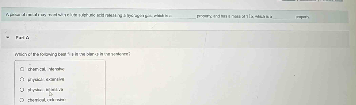 A piece of metal may react with dilute sulphuric acid releasing a hydrogen gas, which is a_ property, and has a mass of 1 Ib, which is a _property.
Part A
Which of the following best fills in the blanks in the sentence?
chemical, intensive
physical, extensive
physical, intensive
chemical, extensive