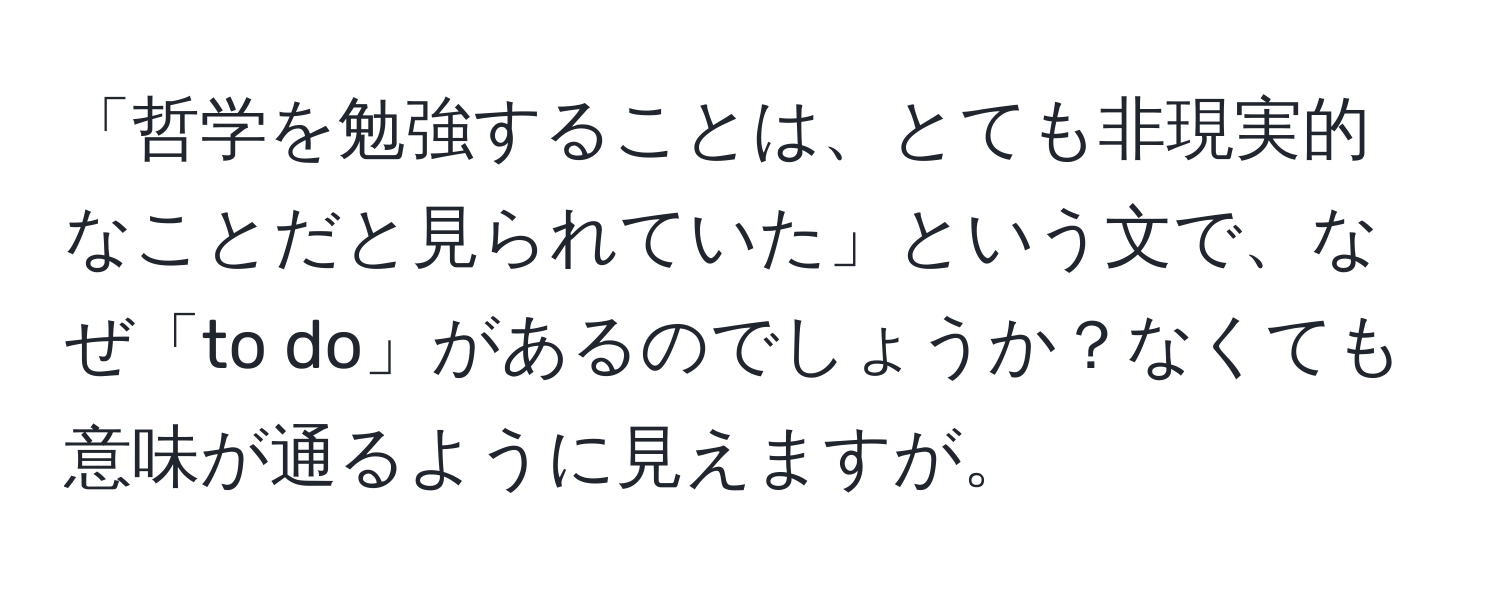 「哲学を勉強することは、とても非現実的なことだと見られていた」という文で、なぜ「to do」があるのでしょうか？なくても意味が通るように見えますが。